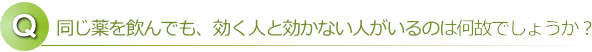 同じ薬を飲んでも、効く人効かない人がいるのは何故でしょうか？